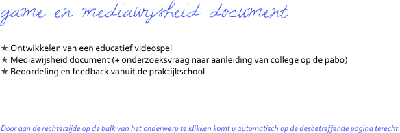 game en mediawijsheid document

 Ontwikkelen van een educatief videospel
 Mediawijsheid document (+ onderzoeksvraag naar aanleiding van college op de pabo)
 Beoordeling en feedback vanuit de praktijkschool




Door aan de rechterzijde op de balk van het onderwerp te klikken komt u automatisch op de desbetreffende pagina terecht.