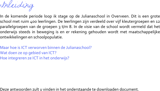 Inleiding
In de komende periode loop ik stage op de Julianaschool in Overveen. Dit is een grote school met ruim 400 leerlingen. De leerlingen zijn verdeeld over vijf kleutergroepen en 12 parallelgroepen van de groepen 3 t/m 8. In de visie van de school wordt vermeld dat het onderwijs steeds in beweging is en er rekening gehouden wordt met maatschappelijke ontwikkelingen en schoolpopulatie.

Maar hoe is ICT verworven binnen de Julianaschool?
Wat doen ze op gebied van ICT?
Hoe integreren ze ICT in het onderwijs?





Deze antwoorden zult u vinden in het onderstaande te downloaden document.