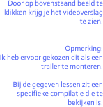 Door op bovenstaand beeld te klikken krijg je het videoverslag
te zien.


Opmerking:
Ik heb ervoor gekozen dit als een trailer te monteren.

Bij de gegeven lessen zit een specifieke compilatie die te bekijken is.