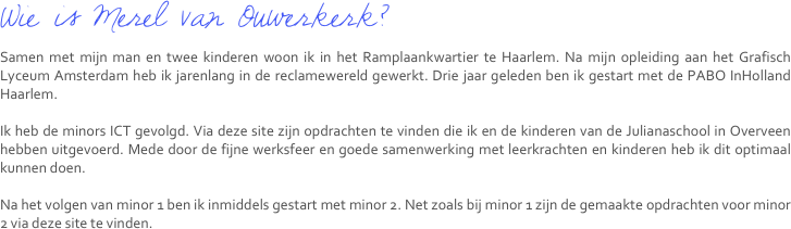 Wie is Merel van Ouwerkerk?
Samen met mijn man en twee kinderen woon ik in het Ramplaankwartier te Haarlem. Na mijn opleiding aan het Grafisch Lyceum Amsterdam heb ik jarenlang in de reclamewereld gewerkt. Drie jaar geleden ben ik gestart met de PABO InHolland Haarlem.

Ik heb de minors ICT gevolgd. Via deze site zijn opdrachten te vinden die ik en de kinderen van de Julianaschool in Overveen hebben uitgevoerd. Mede door de fijne werksfeer en goede samenwerking met leerkrachten en kinderen heb ik dit optimaal kunnen doen.

Na het volgen van minor 1 ben ik inmiddels gestart met minor 2. Net zoals bij minor 1 zijn de gemaakte opdrachten voor minor 2 via deze site te vinden.